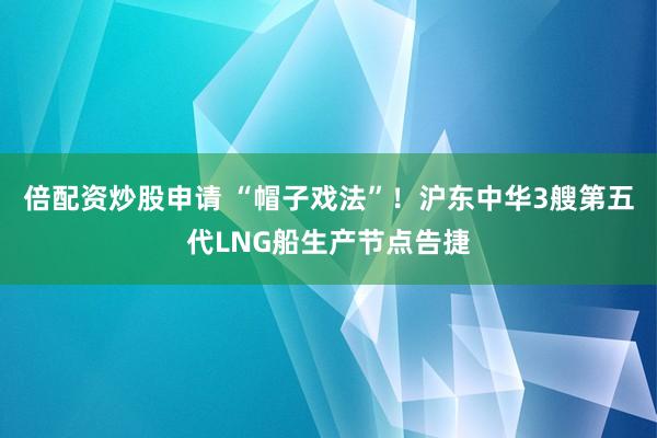 倍配资炒股申请 “帽子戏法”！沪东中华3艘第五代LNG船生产节点告捷