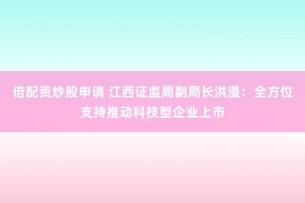 倍配资炒股申请 江西证监局副局长洪漫：全方位支持推动科技型企业上市