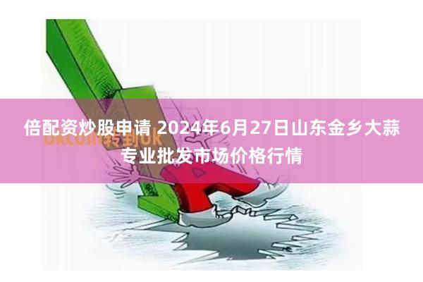 倍配资炒股申请 2024年6月27日山东金乡大蒜专业批发市场价格行情