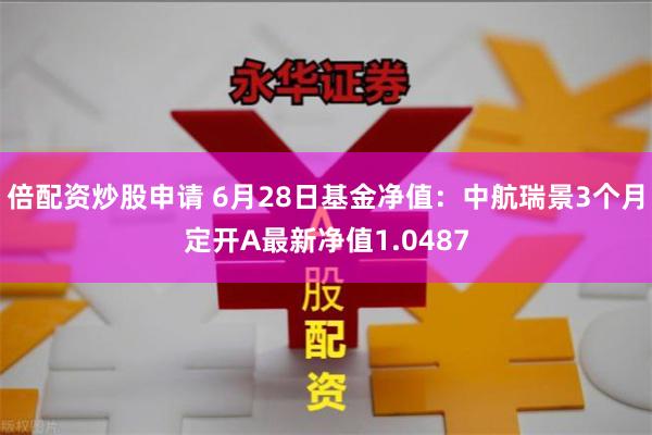 倍配资炒股申请 6月28日基金净值：中航瑞景3个月定开A最新净值1.0487