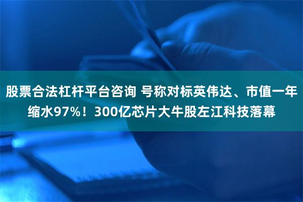 股票合法杠杆平台咨询 号称对标英伟达、市值一年缩水97%！300亿芯片大牛股左江科技落幕