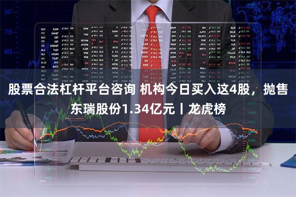 股票合法杠杆平台咨询 机构今日买入这4股，抛售东瑞股份1.34亿元丨龙虎榜