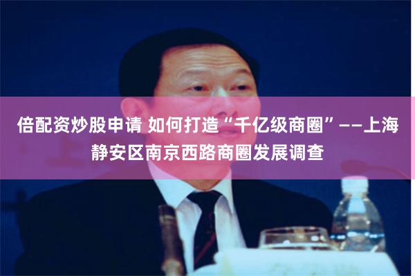 倍配资炒股申请 如何打造“千亿级商圈”——上海静安区南京西路商圈发展调查