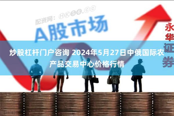 炒股杠杆门户咨询 2024年5月27日中俄国际农产品交易中心价格行情