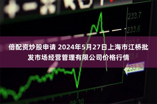 倍配资炒股申请 2024年5月27日上海市江桥批发市场经营管理有限公司价格行情