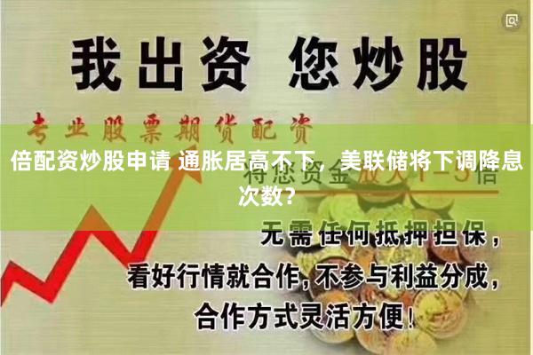 倍配资炒股申请 通胀居高不下，美联储将下调降息次数？