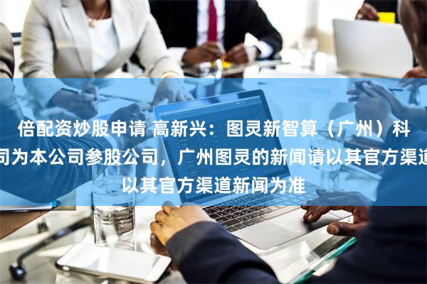 倍配资炒股申请 高新兴：图灵新智算（广州）科技有限公司为本公司参股公司，广州图灵的新闻请以其官方渠道新闻为准