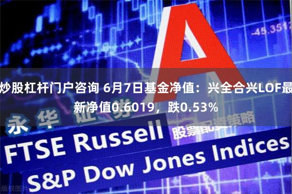 炒股杠杆门户咨询 6月7日基金净值：兴全合兴LOF最新净值0.6019，跌0.53%