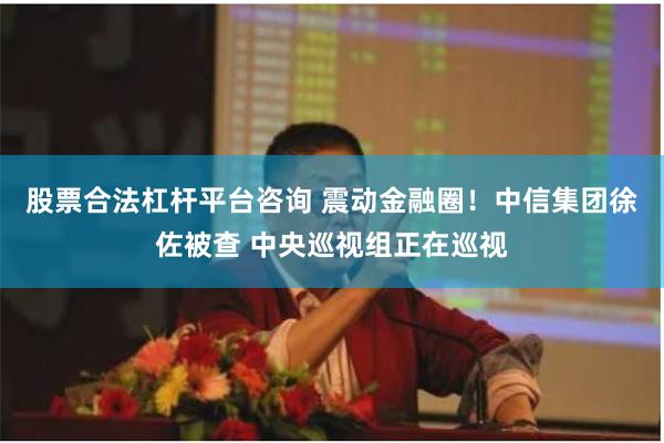 股票合法杠杆平台咨询 震动金融圈！中信集团徐佐被查 中央巡视组正在巡视