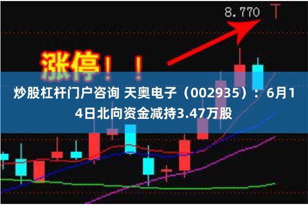 炒股杠杆门户咨询 天奥电子（002935）：6月14日北向资金减持3.47万股