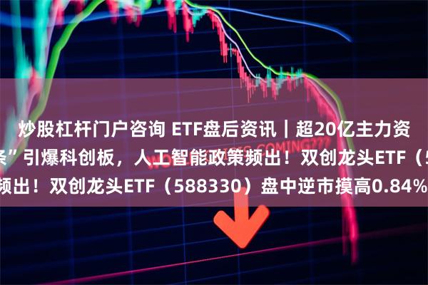 炒股杠杆门户咨询 ETF盘后资讯｜超20亿主力资金加仓半导体！“科八条”引爆科创板，人工智能政策频出！双创龙头ETF（588330）盘中逆市摸高0.84%！