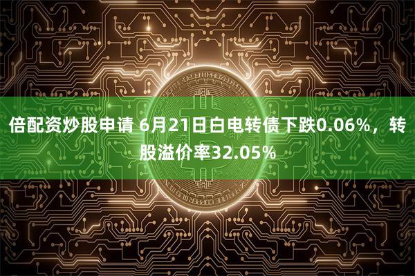 倍配资炒股申请 6月21日白电转债下跌0.06%，转股溢价率32.05%