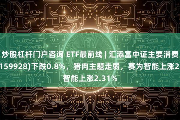 炒股杠杆门户咨询 ETF最前线 | 汇添富中证主要消费ETF(159928)下跌0.8%，猪肉主题走弱，赛为智能上涨2.31%