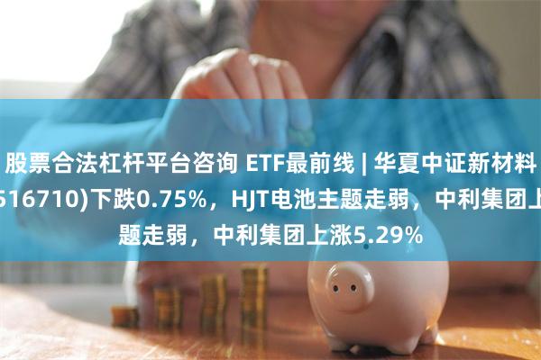 股票合法杠杆平台咨询 ETF最前线 | 华夏中证新材料主题ETF(516710)下跌0.75%，HJT电池主题走弱，中利集团上涨5.29%