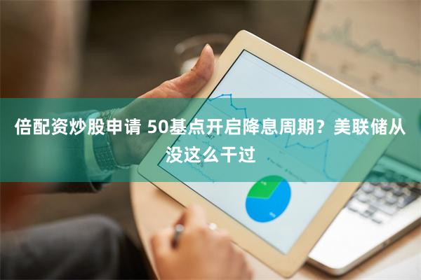 倍配资炒股申请 50基点开启降息周期？美联储从没这么干过