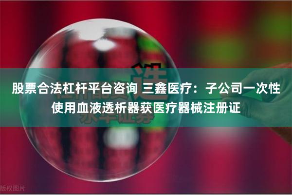 股票合法杠杆平台咨询 三鑫医疗：子公司一次性使用血液透析器获医疗器械注册证