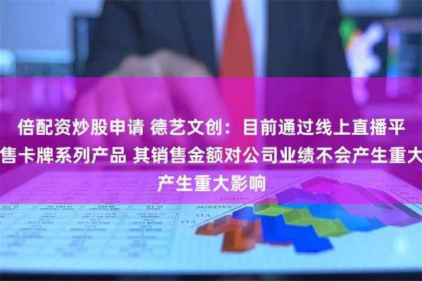 倍配资炒股申请 德艺文创：目前通过线上直播平台销售卡牌系列产品 其销售金额对公司业绩不会产生重大影响