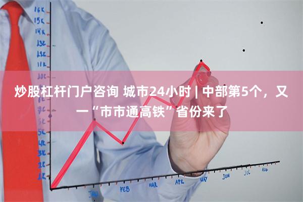 炒股杠杆门户咨询 城市24小时 | 中部第5个，又一“市市通高铁”省份来了